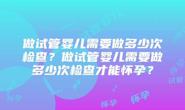 做试管婴儿需要做多少次检查？做试管婴儿需要做多少次检查才能怀孕？