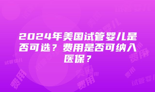 2024年美国试管婴儿是否可选？费用是否可纳入医保？