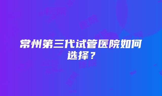 常州第三代试管医院如何选择？