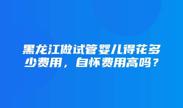 黑龙江做试管婴儿得花多少费用，自怀费用高吗？