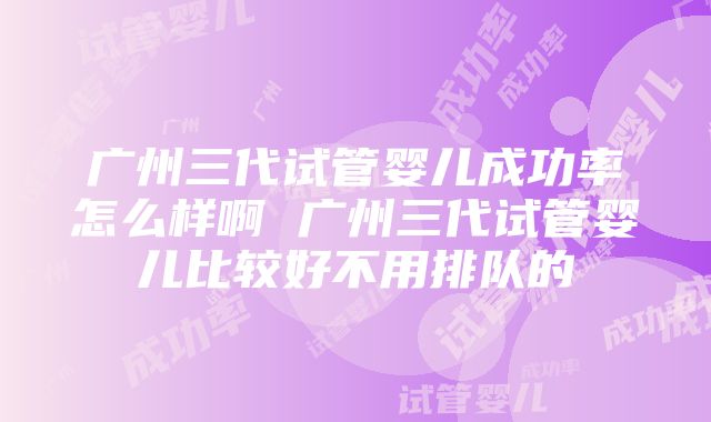 广州三代试管婴儿成功率怎么样啊 广州三代试管婴儿比较好不用排队的