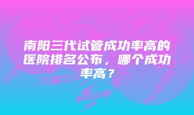 南阳三代试管成功率高的医院排名公布，哪个成功率高？