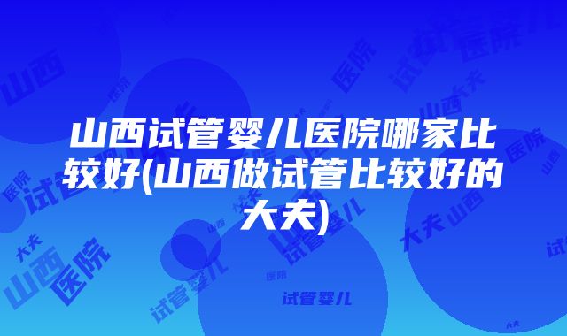 山西试管婴儿医院哪家比较好(山西做试管比较好的大夫)