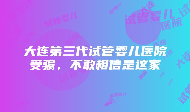 大连第三代试管婴儿医院受骗，不敢相信是这家