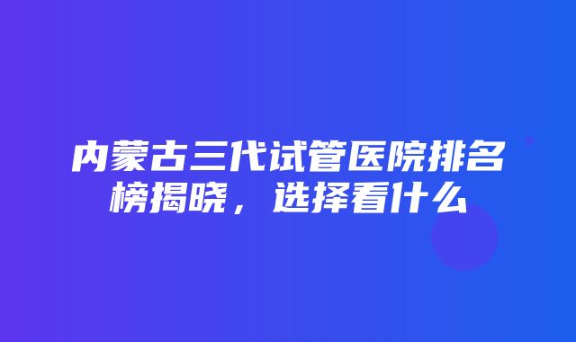 内蒙古三代试管医院排名榜揭晓，选择看什么