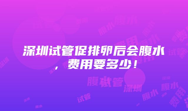 深圳试管促排卵后会腹水，费用要多少！