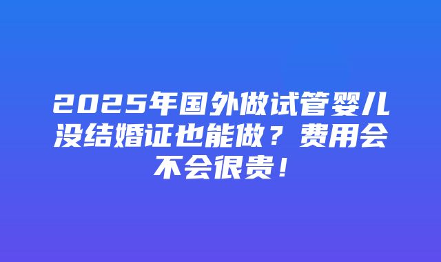 2025年国外做试管婴儿没结婚证也能做？费用会不会很贵！