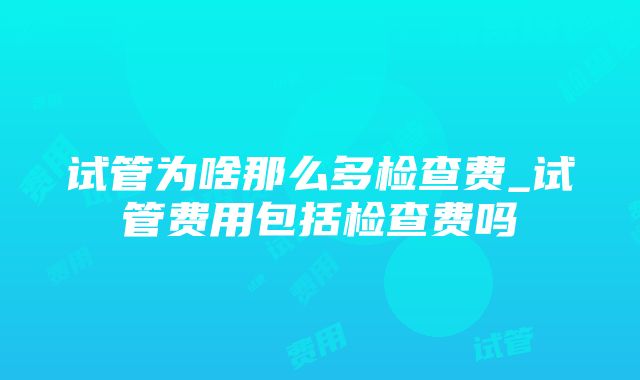 试管为啥那么多检查费_试管费用包括检查费吗