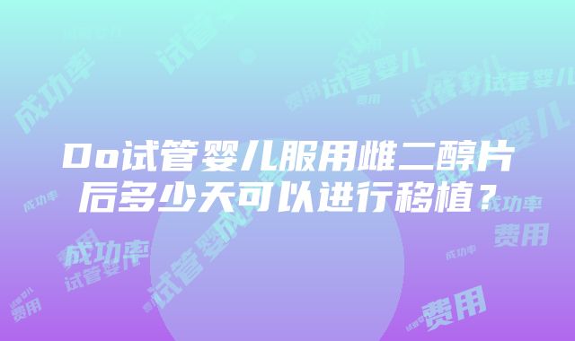 Do试管婴儿服用雌二醇片后多少天可以进行移植？