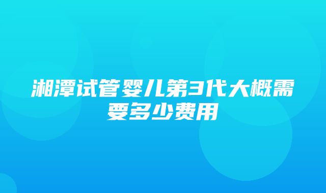 湘潭试管婴儿第3代大概需要多少费用