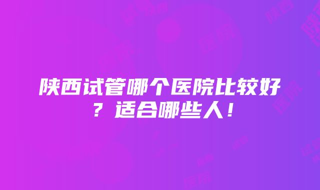 陕西试管哪个医院比较好？适合哪些人！