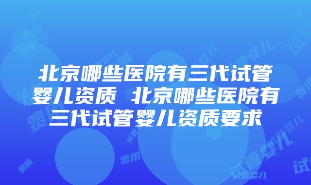 北京哪些医院有三代试管婴儿资质 北京哪些医院有三代试管婴儿资质要求