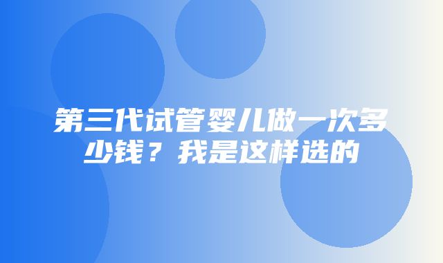 第三代试管婴儿做一次多少钱？我是这样选的