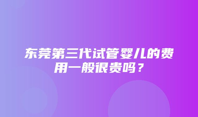 东莞第三代试管婴儿的费用一般很贵吗？