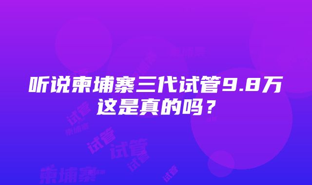 听说柬埔寨三代试管9.8万这是真的吗？