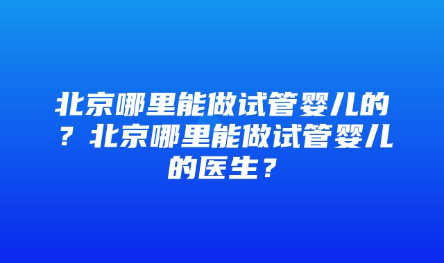 北京哪里能做试管婴儿的？北京哪里能做试管婴儿的医生？