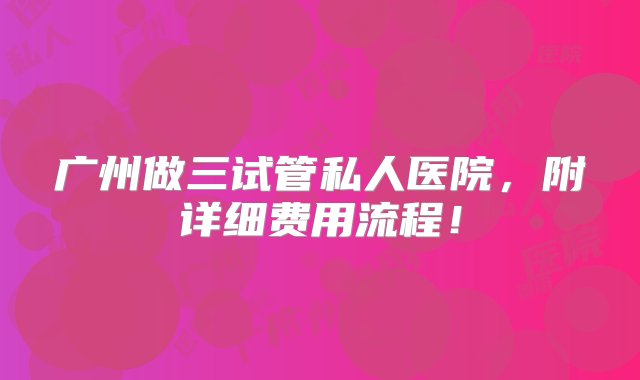 广州做三试管私人医院，附详细费用流程！