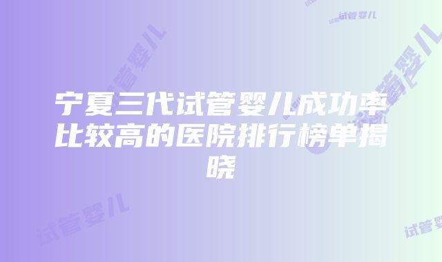 宁夏三代试管婴儿成功率比较高的医院排行榜单揭晓