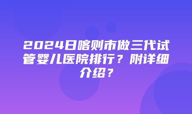 2024日喀则市做三代试管婴儿医院排行？附详细介绍？