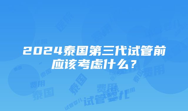 2024泰国第三代试管前应该考虑什么？