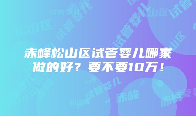 赤峰松山区试管婴儿哪家做的好？要不要10万！