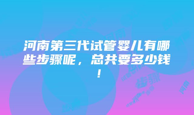 河南第三代试管婴儿有哪些步骤呢，总共要多少钱！