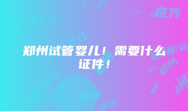 郑州试管婴儿！需要什么证件！