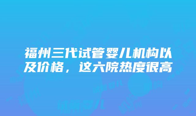 福州三代试管婴儿机构以及价格，这六院热度很高