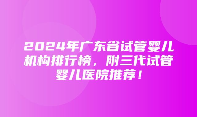 2024年广东省试管婴儿机构排行榜，附三代试管婴儿医院推荐！