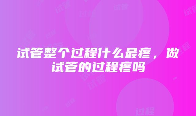 试管整个过程什么最疼，做试管的过程疼吗