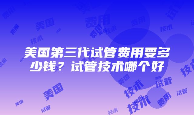 美国第三代试管费用要多少钱？试管技术哪个好