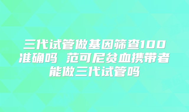 三代试管做基因筛查100准确吗 范可尼贫血携带者能做三代试管吗