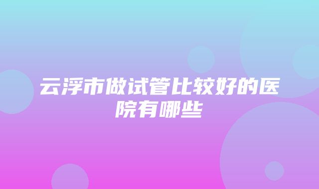 云浮市做试管比较好的医院有哪些