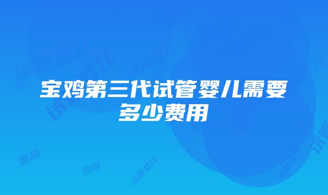 宝鸡第三代试管婴儿需要多少费用