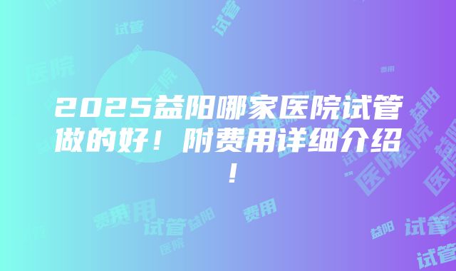 2025益阳哪家医院试管做的好！附费用详细介绍！