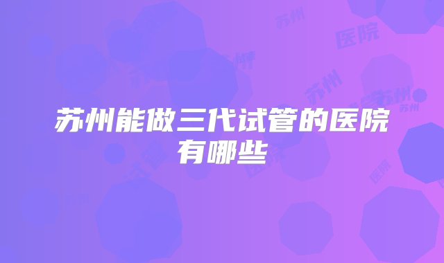 苏州能做三代试管的医院有哪些