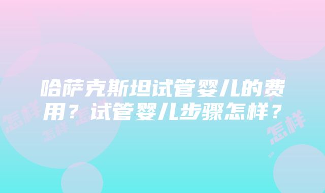 哈萨克斯坦试管婴儿的费用？试管婴儿步骤怎样？