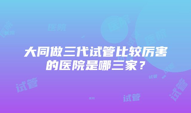 大同做三代试管比较厉害的医院是哪三家？