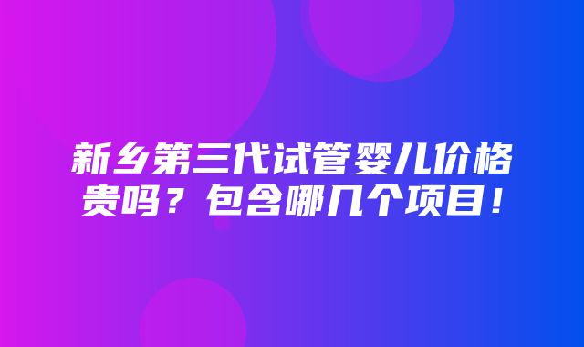 新乡第三代试管婴儿价格贵吗？包含哪几个项目！