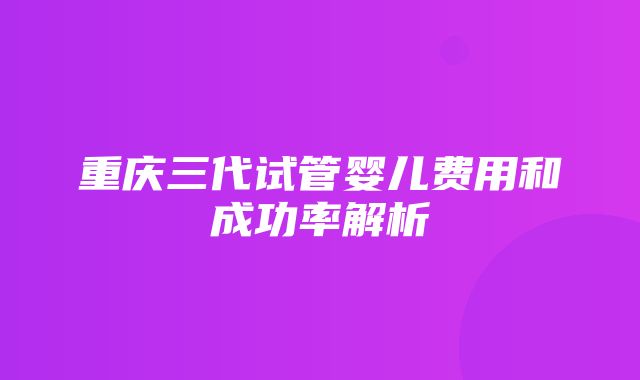 重庆三代试管婴儿费用和成功率解析