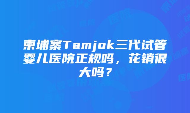 柬埔寨Tamjok三代试管婴儿医院正规吗，花销很大吗？