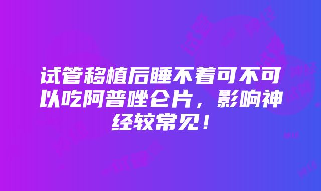 试管移植后睡不着可不可以吃阿普唑仑片，影响神经较常见！