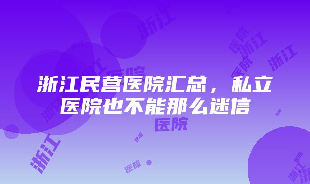 浙江民营医院汇总，私立医院也不能那么迷信