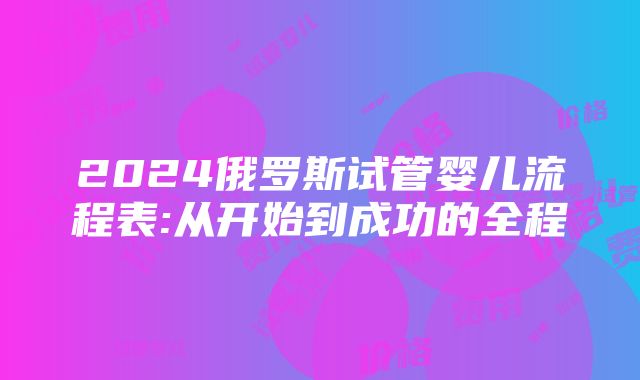 2024俄罗斯试管婴儿流程表:从开始到成功的全程