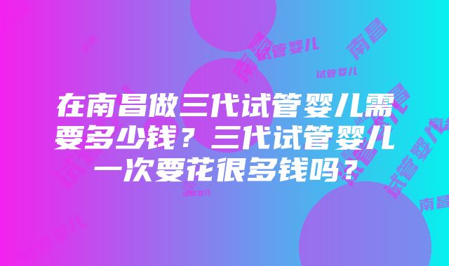 在南昌做三代试管婴儿需要多少钱？三代试管婴儿一次要花很多钱吗？