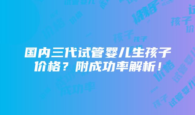 国内三代试管婴儿生孩子价格？附成功率解析！