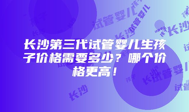 长沙第三代试管婴儿生孩子价格需要多少？哪个价格更高！