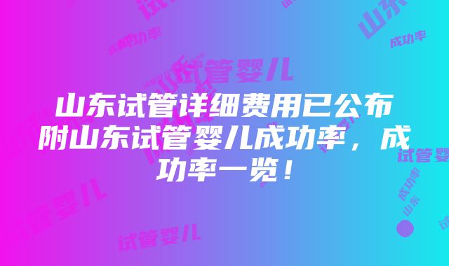 山东试管详细费用已公布附山东试管婴儿成功率，成功率一览！