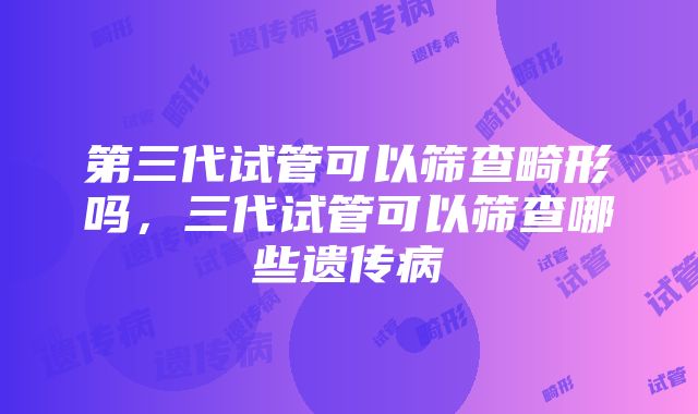 第三代试管可以筛查畸形吗，三代试管可以筛查哪些遗传病