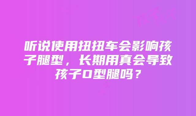 听说使用扭扭车会影响孩子腿型，长期用真会导致孩子O型腿吗？